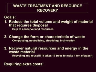 WASTE TREATMENT AND RESOURCE
RECOVERY
Goals:
1. Reduce the total volume and weight of material
that requires disposal
Help to conserve land resources
2. Change the form or characteristic of waste
Composting, neutralizing, shredding, incineration
3. Recover natural resources and energy in the
waste material
Recycling and reuse!!! (it takes 17 trees to make 1 ton of paper)
Requiring extra costs!
 