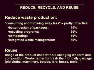 REDUCE, RECYCLE, AND REUSE
Reduce waste production:
“consuming and throwing away less” – partly proactive!
•better design of packages: 10%
•recycling programs: 30%
•composting: 10%
•integrated waste management: 50%
Reuse
Usage of the product itself without changing it’s form and
composition. Works rather for trash than for daily garbage
(old cloths, machinery, bottles, jars, boxes, tools…)
 