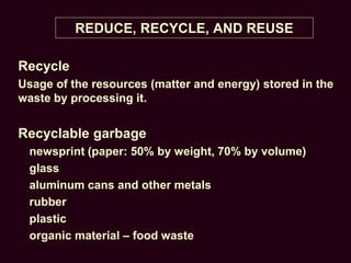 REDUCE, RECYCLE, AND REUSE
Recycle
Usage of the resources (matter and energy) stored in the
waste by processing it.
Recyclable garbage
newsprint (paper: 50% by weight, 70% by volume)
glass
aluminum cans and other metals
rubber
plastic
organic material – food waste
 