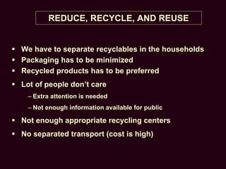 REDUCE, RECYCLE, AND REUSE
 We have to separate recyclables in the households
 Packaging has to be minimized
 Recycled products has to be preferred
 Lot of people don’t care
– Extra attention is needed
– Not enough information available for public
 Not enough appropriate recycling centers
 No separated transport (cost is high)
 
