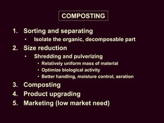 COMPOSTING
1. Sorting and separating
• Isolate the organic, decomposable part
2. Size reduction
• Shredding and pulverizing
• Relatively uniform mass of material
• Optimize biological activity
• Better handling, moisture control, aeration
3. Composting
4. Product upgrading
5. Marketing (low market need)
 