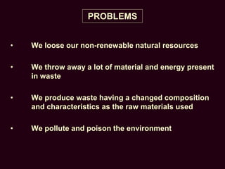 PROBLEMS
• We loose our non-renewable natural resources
• We throw away a lot of material and energy present
in waste
• We produce waste having a changed composition
and characteristics as the raw materials used
• We pollute and poison the environment
 