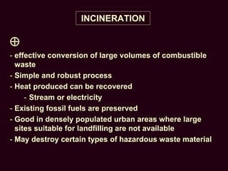 INCINERATION

- effective conversion of large volumes of combustible
waste
- Simple and robust process
- Heat produced can be recovered
- Stream or electricity
- Existing fossil fuels are preserved
- Good in densely populated urban areas where large
sites suitable for landfilling are not available
- May destroy certain types of hazardous waste material
 