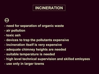 INCINERATION

- need for separation of organic waste
- air pollution
- toxic ash
- devices to trap the pollutants expensive
- incineration itself is very expensive
- adequate chimney heights are needed
- suitable temperature is needed
- high level technical supervision and skilled emloyees
- use only in larger towns
 