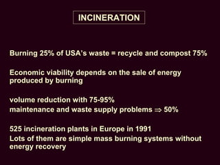 INCINERATION
Burning 25% of USA’s waste = recycle and compost 75%
Economic viability depends on the sale of energy
produced by burning
volume reduction with 75-95%
maintenance and waste supply problems  50%
525 incineration plants in Europe in 1991
Lots of them are simple mass burning systems without
energy recovery
 