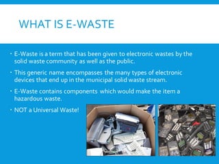 WHAT IS E-WASTE
 E-Waste is a term that has been given to electronic wastes by the
solid waste community as well as the public.
 This generic name encompasses the many types of electronic
devices that end up in the municipal solid waste stream.
 E-Waste contains components which would make the item a
hazardous waste.
 NOT a Universal Waste!
 