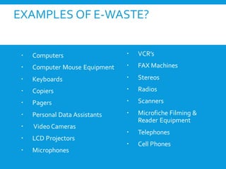 EXAMPLES OF E-WASTE?
 Computers
 Computer Mouse Equipment
 Keyboards
 Copiers
 Pagers
 Personal Data Assistants
 Video Cameras
 LCD Projectors
 Microphones
 VCR’s
 FAX Machines
 Stereos
 Radios
 Scanners
 Microfiche Filming &
Reader Equipment
 Telephones
 Cell Phones
 