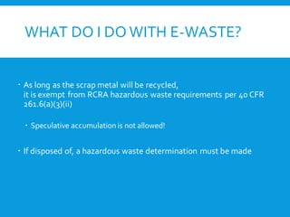 WHAT DO I DO WITH E-WASTE?
 As long as the scrap metal will be recycled,
it is exempt from RCRA hazardous waste requirements per 40 CFR
261.6(a)(3)(ii)
 Speculative accumulation is not allowed!
 If disposed of, a hazardous waste determination must be made
 