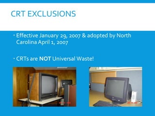 CRT EXCLUSIONS
 Effective January 29, 2007 & adopted by North
Carolina April 1, 2007
 CRTs are NOT Universal Waste!
 