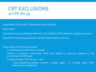 CRT EXCLUSIONS
40 CFR 261.39
Used intact CRTs are NOT solidwastes unless they are:
Disposedof
Speculatively accumulated (as definedin 261.1(c)(8)) byCRT collectorsor glass processors
Exported for recyclinganddo not meet the requirements of 261.40
Used, brokenCRTs must be stored:
 In a buildingwith roof, floor, and walls
 Placed in container constructed, filled, and closed to minimize releases to the
environmentof CRT glass
 Properlylabeled: “Do not mix…”and
“Used cathode ray tube(s) – contains leaded glass” or “Leaded glass from
televisionsor computers”
 