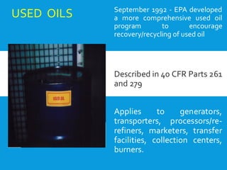 USED OILS September 1992 - EPA developed
a more comprehensive used oil
program to encourage
recovery/recycling of used oil
Described in 40 CFR Parts 261
and 279
Applies to generators,
transporters, processors/re-
refiners, marketers, transfer
facilities, collection centers,
burners.
 
