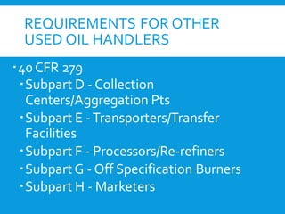 REQUIREMENTS FOR OTHER
USED OIL HANDLERS
40 CFR 279
Subpart D - Collection
Centers/Aggregation Pts
Subpart E -Transporters/Transfer
Facilities
Subpart F - Processors/Re-refiners
Subpart G - Off Specification Burners
Subpart H - Marketers
 