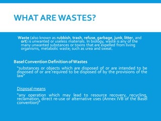 WHAT ARE WASTES?
Waste (also known as rubbish, trash, refuse, garbage, junk, litter, and
ort) is unwanted or useless materials. In biology, waste is any of the
many unwanted substances or toxins that are expelled from living
organisms, metabolic waste; such as urea and sweat.
BaselConventionDefinitionofWastes
“substances or objects which are disposed of or are intended to be
disposed of or are required to be disposed of by the provisions of the
law”
Disposal means
“any operation which may lead to resource recovery, recycling,
reclamation, direct re-use or alternative uses (Annex IVB of the Basel
convention)”
 