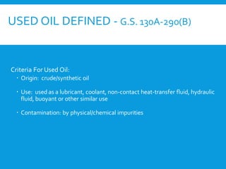 USED OIL DEFINED - G.S. 130A-290(B)
Criteria For Used Oil:
 Origin: crude/synthetic oil
 Use: used as a lubricant, coolant, non-contact heat-transfer fluid, hydraulic
fluid, buoyant or other similar use
 Contamination: by physical/chemical impurities
 