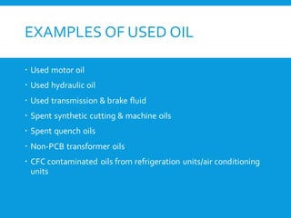 EXAMPLES OF USED OIL
 Used motor oil
 Used hydraulic oil
 Used transmission & brake fluid
 Spent synthetic cutting & machine oils
 Spent quench oils
 Non-PCB transformer oils
 CFC contaminated oils from refrigeration units/air conditioning
units
 