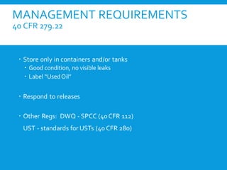MANAGEMENT REQUIREMENTS
40 CFR 279.22
 Store only in containers and/or tanks
 Good condition, no visible leaks
 Label “UsedOil”
 Respond to releases
 Other Regs: DWQ - SPCC (40CFR 112)
UST - standards for USTs (40 CFR 280)
 