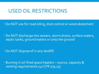 USED OIL RESTRICTIONS
 Do NOT use for road oiling, dust control or weed abatement
 Do NOT dischargeinto sewers, stormdrains, surface waters,
septic tanks, groundwaters or onto the ground
 Do NOT disposeof in any landfill
 Burning in oil-fired space heaters – source, capacity &
venting requirements (40CFR279.23)
 
