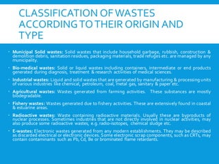 CLASSIFICATION OFWASTES
ACCORDINGTOTHEIR ORIGIN AND
TYPE
 Municipal Solid wastes: Solid wastes that include household garbage, rubbish, construction &
demolition debris, sanitation residues, packaging materials, trade refuges etc. are managed by any
municipality.
 Bio-medical wastes: Solid or liquid wastes including containers, intermediate or end products
generated during diagnosis, treatment & research activities of medical sciences.
 Industrial wastes: Liquid and solid wastes that are generated by manufacturing & processing units
of various industries like chemical, petroleum, coal, metal gas, sanitary & paper etc.
 Agricultural wastes: Wastes generated from farming activities. These substances are mostly
biodegradable.
 Fishery wastes: Wastes generated due to fishery activities. These are extensively found in coastal
& estuarine areas.
 Radioactive wastes: Waste containing radioactive materials. Usually these are byproducts of
nuclear processes. Sometimes industries that are not directly involved in nuclear activities, may
also produce some radioactive wastes, e.g. radio-isotopes, chemical sludge etc.
 E-wastes: Electronic wastes generated from any modern establishments. They may be described
as discarded electrical or electronic devices. Some electronic scrap components, such as CRTs, may
contain contaminants such as Pb, Cd, Be or brominated flame retardants.
 