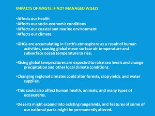 IMPACTS OF WASTE IF NOT MANAGED WISELY
•Affects our health
•Affects our socio-economicconditions
•Affects our coastal and marine environment
•Affects our climate
•GHGs are accumulating in Earth’s atmosphere as a resultof human
activities,causing global mean surface air temperature and
subsurface ocean temperature to rise.
•Rising global temperatures are expected to raise sea levels and change
precipitationand other local climate conditions.
•Changing regional climates could alter forests, cropyields, and water
supplies.
•This could also affecthuman health, animals, and many types of
ecosystems.
•Deserts might expand into existing rangelands, and features of some of
our national parks might be permanently altered.
 