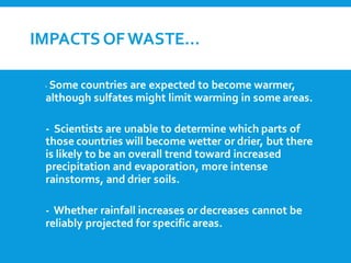 IMPACTS OFWASTE…
- Some countries are expected to become warmer,
although sulfates might limit warming in some areas.
- Scientists are unable to determine which parts of
those countries will become wetter or drier, but there
is likely to be an overall trend toward increased
precipitation and evaporation, more intense
rainstorms, and drier soils.
- Whether rainfall increases or decreases cannot be
reliably projected for specific areas.
 