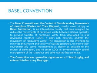 BASEL CONVENTION
 The Basel Convention on the Control of Transboundary Movements
of Hazardous Wastes and Their Disposal, usually known simply as
Basel Convention, is an international treaty that was designed to
reduce the movements of hazardous waste between nations, specially
to prevent transfer of hazardous waste from developed to less
developed countries (LDCs). It does not, however, address the
movement of radioactive waste. The convention is also intended to
minimize the amount and toxicity of wastes generated, to ensure their
environmentally sound management as closely as possible to the
source of generation, and to assist LDCs in environmentally sound
management of the hazardous and other wastes they generate.
 The Convention was opened for signature on 22nd March 1989, and
entered into force on 5 May 1992.
 