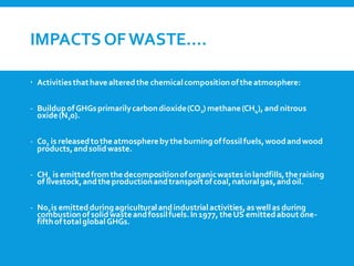 IMPACTS OFWASTE….
 Activitiesthathavealteredthe chemicalcompositionoftheatmosphere:
- BuildupofGHGsprimarilycarbondioxide(CO2) methane(CH4), and nitrous
oxide(N20).
- C02 is releasedtotheatmospherebytheburningoffossilfuels,woodandwood
products,andsolidwaste.
- CH4 is emittedfromthedecompositionof organicwastesinlandfills,theraising
of livestock,andtheproductionandtransportofcoal,naturalgas,andoil.
- N02is emittedduringagriculturalandindustrialactivities,aswellas during
combustionofsolidwasteandfossilfuels.In1977, theUS emittedaboutone-
fifthoftotalglobalGHGs.
 