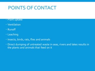 POINTS OF CONTACT
 Soil adsorption, storage and biodegrading
 Plant uptake
 Ventilation
 Runoff
 Leaching
 Insects, birds, rats, flies and animals
 Direct dumping of untreated waste in seas, rivers and lakes results in
the plants and animals that feed on it
 