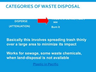 CATEGORIES OFWASTE DISPOSAL
1. DILUTE AND
DISPERSE
(ATTENUATION)
Throw it in the river / lake /
sea
Burn it
Basically this involves spreading trash thinly
over a large area to minimize its impact
Works for sewage, some waste chemicals,
when land-disposal is not available
Plastic in Pacific
 
