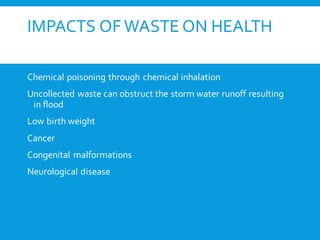 IMPACTS OF WASTE ON HEALTH
Chemical poisoning through chemical inhalation
Uncollected waste can obstruct the storm water runoff resulting
in flood
Low birth weight
Cancer
Congenital malformations
Neurological disease
 