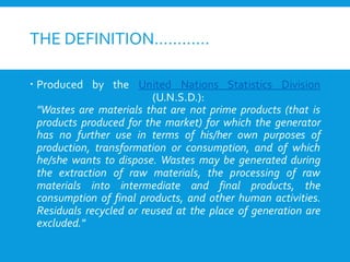 THE DEFINITION…………
 Produced by the United Nations Statistics Division
(U.N.S.D.):
"Wastes are materials that are not prime products (that is
products produced for the market) for which the generator
has no further use in terms of his/her own purposes of
production, transformation or consumption, and of which
he/she wants to dispose. Wastes may be generated during
the extraction of raw materials, the processing of raw
materials into intermediate and final products, the
consumption of final products, and other human activities.
Residuals recycled or reused at the place of generation are
excluded."
 