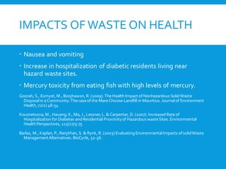 IMPACTS OF WASTE ON HEALTH
 Nausea and vomiting
 Increase in hospitalization of diabetic residents living near
hazard waste sites.
 Mercury toxicity from eating fish with high levels of mercury.
Goorah, S., Esmyot, M., Boojhawon, R. (2009).TheHealth Impact of Nonhazardous SolidWaste
Disposalin aCommunity:Thecaseof the MareChicose Landfill in Mauritius. Journalof Environment
Health, 72(1) 48-54
Kouznetsova, M., Hauang,X., Ma, J., Lessner, L. & Carpenter, D. (2007). IncreasedRateof
Hospitalization for Diabetes andResidential Proximity of Hazardous wasteSites. Environmental
Health Perspectives, 115(1)75-75
Barlaz, M., Kaplan, P., Ranjithan, S. & Rynk, R. (2003) Evaluating EnvironmentalImpacts of solidWaste
ManagementAlternatives. BioCycle, 52-56.
 