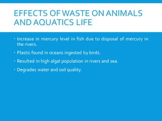 EFFECTS OFWASTE ON ANIMALS
AND AQUATICS LIFE
 Increase in mercury level in fish due to disposal of mercury in
the rivers.
 Plastic found in oceans ingested by birds.
 Resulted in high algal population in rivers and sea.
 Degrades water and soil quality.
 
