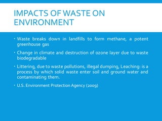 IMPACTS OF WASTE ON
ENVIRONMENT
 Waste breaks down in landfills to form methane, a potent
greenhouse gas
 Change in climate and destruction of ozone layer due to waste
biodegradable
 Littering, due to waste pollutions, illegal dumping, Leaching: is a
process by which solid waste enter soil and ground water and
contaminating them.
 U.S. Environment Protection Agency (2009)
 