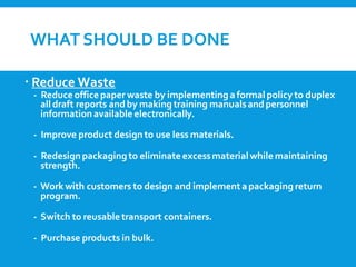 WHAT SHOULD BE DONE
 Reduce Waste
- Reduce office paper waste by implementing a formal policy to duplex
all draft reports andby making training manualsandpersonnel
information available electronically.
- Improve product designto use less materials.
- Redesignpackaging to eliminate excessmaterial while maintaining
strength.
- Work with customers to design and implementa packaging return
program.
- Switch to reusable transport containers.
- Purchase products in bulk.
 