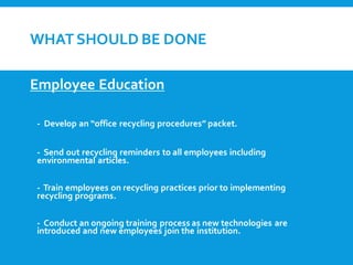 WHATSHOULD BE DONE
Employee Education
- Develop an “office recycling procedures” packet.
- Send out recycling reminders to all employees including
environmental articles.
- Train employees on recycling practices prior to implementing
recycling programs.
- Conduct an ongoing training process as new technologies are
introduced and new employees join the institution.
 