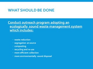 WHATSHOULD BE DONE
Conduct outreach program adopting an
ecologically sound waste management system
which includes:
 waste reduction
 segregation at source
 composting
 recycling and re-use
 more efficient collection
 more environmentally sound disposal
 