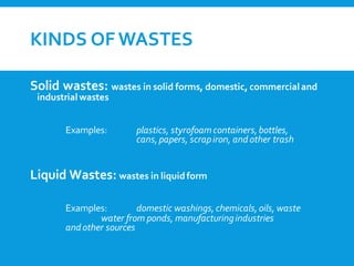 KINDS OF WASTES
Solid wastes: wastes in solid forms, domestic, commercial and
industrial wastes
Examples: plastics, styrofoamcontainers,bottles,
cans,papers, scrapiron, and other trash
Liquid Wastes: wastes in liquidform
Examples: domestic washings,chemicals,oils, waste
water from ponds, manufacturingindustries
and other sources
 