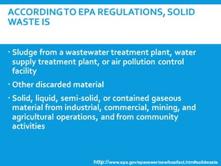 ACCORDINGTO EPA REGULATIONS,SOLID
WASTE IS
 Any garbage or refuse (Municipal Solid Waste)
 Sludge from a wastewater treatment plant, water
supply treatment plant, or air pollution control
facility
 Other discarded material
 Solid, liquid, semi-solid, or contained gaseous
material from industrial, commercial, mining, and
agricultural operations, and from community
activities
http://www.epa.gov/epaoswer/osw/basifact.htm#solidwaste
 