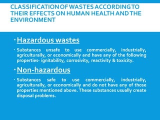 CLASSIFICATIONOFWASTESACCORDINGTO
THEIR EFFECTS ON HUMAN HEALTHANDTHE
ENVIRONMENT
Hazardous wastes
 Substances unsafe to use commercially, industrially,
agriculturally, or economically and have any of the following
properties- ignitability, corrosivity, reactivity & toxicity.
Non-hazardous
 Substances safe to use commercially, industrially,
agriculturally, or economically and do not have any of those
properties mentioned above. These substances usually create
disposal problems.
 