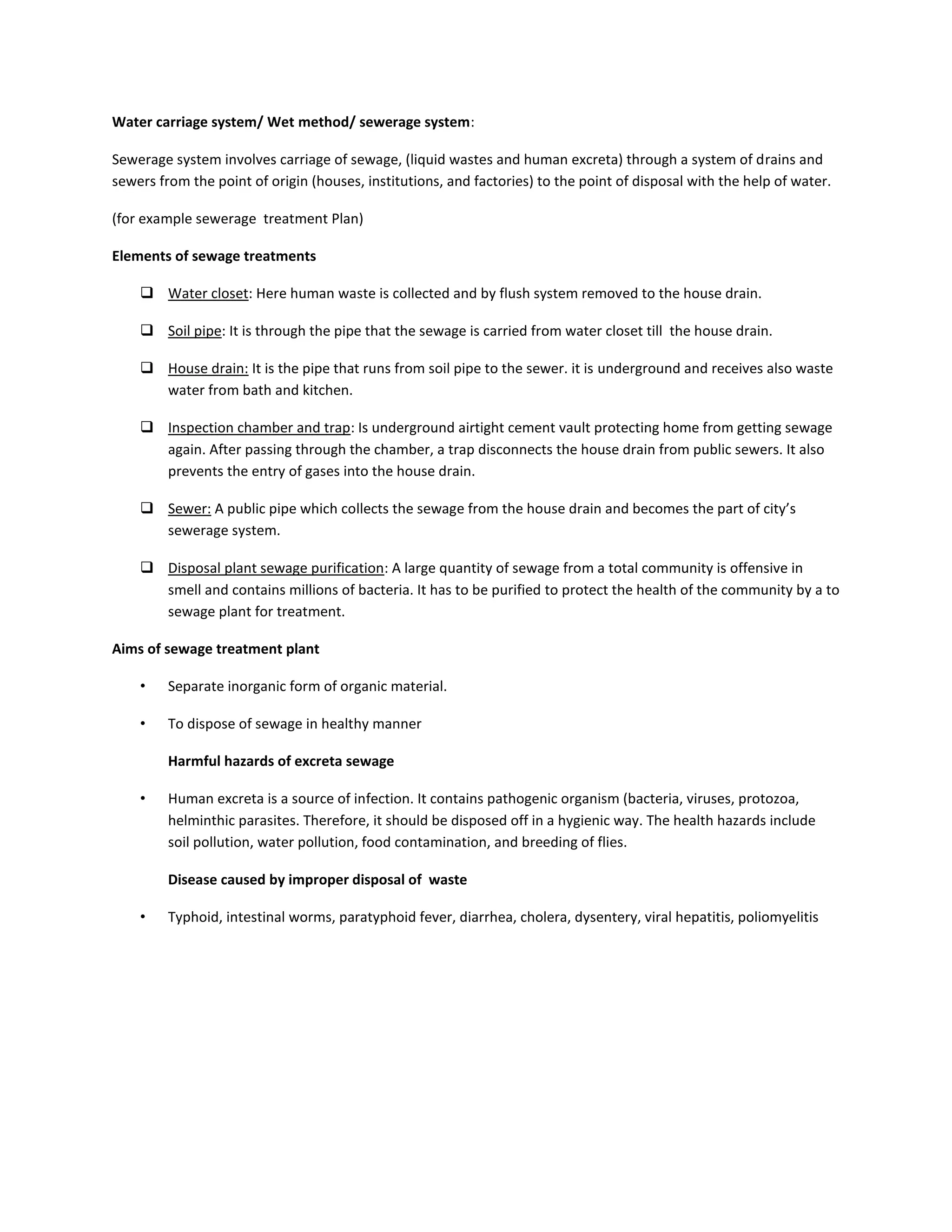Water carriage system/ Wet method/ sewerage system:
Sewerage system involves carriage of sewage, (liquid wastes and human excreta) through a system of drains and
sewers from the point of origin (houses, institutions, and factories) to the point of disposal with the help of water.
(for example sewerage treatment Plan)
Elements of sewage treatments
❑ Water closet: Here human waste is collected and by flush system removed to the house drain.
❑ Soil pipe: It is through the pipe that the sewage is carried from water closet till the house drain.
❑ House drain: It is the pipe that runs from soil pipe to the sewer. it is underground and receives also waste
water from bath and kitchen.
❑ Inspection chamber and trap: Is underground airtight cement vault protecting home from getting sewage
again. After passing through the chamber, a trap disconnects the house drain from public sewers. It also
prevents the entry of gases into the house drain.
❑ Sewer: A public pipe which collects the sewage from the house drain and becomes the part of city’s
sewerage system.
❑ Disposal plant sewage purification: A large quantity of sewage from a total community is offensive in
smell and contains millions of bacteria. It has to be purified to protect the health of the community by a to
sewage plant for treatment.
Aims of sewage treatment plant
• Separate inorganic form of organic material.
• To dispose of sewage in healthy manner
Harmful hazards of excreta sewage
• Human excreta is a source of infection. It contains pathogenic organism (bacteria, viruses, protozoa,
helminthic parasites. Therefore, it should be disposed off in a hygienic way. The health hazards include
soil pollution, water pollution, food contamination, and breeding of flies.
Disease caused by improper disposal of waste
• Typhoid, intestinal worms, paratyphoid fever, diarrhea, cholera, dysentery, viral hepatitis, poliomyelitis
 