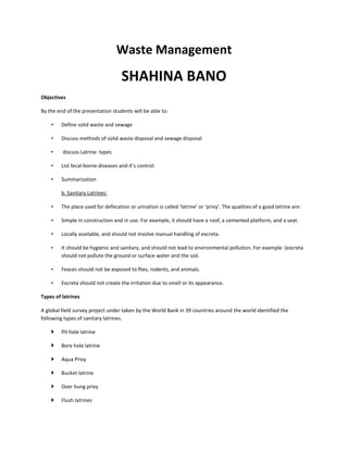 Waste Management
SHAHINA BANO
Objectives
By the end of the presentation students will be able to:
• Define solid waste and sewage
• Discuss methods of solid waste disposal and sewage disposal
• discuss Latrine types
• List fecal-borne diseases and it’s control.
• Summarization
b. Sanitary Latrines:
• The place used for defecation or urination is called ‘latrine’ or ‘privy’. The qualities of a good latrine are:
• Simple in construction and in use. For example, it should have a roof, a cemented platform, and a seat.
• Locally available, and should not involve manual handling of excreta.
• It should be hygienic and sanitary, and should not lead to environmental pollution. For example: (excreta
should not pollute the ground or surface water and the soil.
• Feaces should not be exposed to flies, rodents, and animals.
• Excreta should not create the irritation due to smell or its appearance.
Types of latrines
A global field survey project under taken by the World Bank in 39 countries around the world identified the
following types of sanitary latrines.
 Pit hole latrine
 Bore hole latrine
 Aqua Privy
 Bucket latrine
 Over hung privy
 Flush latrines
 