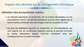 Les déchets plastiques, en particulier, ont un impact dévastateur sur les
écosystèmes marins. Les déchets plastiques peuvent être ingérés par la
faune marine, entraînant des dommages internes et parfois la mort.
De plus, les plastiques peuvent se fragmenter en microplastiques, qui
sont ingérés par de nombreuses espèces marines et peuvent remonter
la chaîne alimentaire jusqu'à l'homme, entraînant ainsi des
conséquences sur la santé humaine.
Impact des déchets sur le changement climatique
Kawther MEKNI
Altération des écosystèmes marins :
 