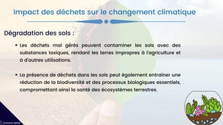Les déchets mal gérés peuvent contaminer les sols avec des
substances toxiques, rendant les terres impropres à l'agriculture et
à d'autres utilisations.
La présence de déchets dans les sols peut également entraîner une
réduction de la biodiversité et des processus biologiques essentiels,
compromettant ainsi la santé des écosystèmes terrestres.
Impact des déchets sur le changement climatique
Kawther MEKNI
Dégradation des sols :
 