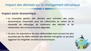 La mauvaise gestion des déchets peut entraîner des coûts
économiques importants pour les collectivités en raison de la
nécessité de nettoyage, de traitement des déchets et de
restauration des environnements dégradés.
De plus, les populations les plus défavorisées sont souvent les plus
touchées par les effets néfastes des déchets mal gérés, ce qui peut
aggraver les inégalités sociales et économiques.
Impact des déchets sur le changement climatique
Kawther MEKNI
Impact socio-économique :
 