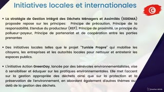 Initiatives locales et internationales
La stratégie de Gestion Intégré des Déchets Ménagers et Assimilés (SGIDMA)
proposée repose sur les principes: Principe de précaution, Principe de la
responsabilité, Etendue du producteur (REP), Principe de proximité, Le principe du
pollueur-payeur, Principe de partenariat et de coopération entre les parties
prenantes
Des initiatives locales telles que le projet "Tunisie Propre" qui mobilise les
citoyens, les entreprises et les autorités locales pour nettoyer et entretenir les
espaces publics.
L'initiative Action GreenDay, lancée par des bénévoles environnementalistes, vise
à sensibiliser et éduquer sur les pratiques environnementales. Elle met l'accent
sur la gestion appropriée des déchets ainsi que sur la protection et la
préservation de l'environnement, en abordant également d'autres thèmes au-
delà de la gestion des déchets.
Kawther MEKNI
 
