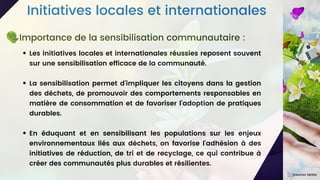 Initiatives locales et internationales
Les initiatives locales et internationales réussies reposent souvent
sur une sensibilisation efficace de la communauté.
La sensibilisation permet d'impliquer les citoyens dans la gestion
des déchets, de promouvoir des comportements responsables en
matière de consommation et de favoriser l'adoption de pratiques
durables.
En éduquant et en sensibilisant les populations sur les enjeux
environnementaux liés aux déchets, on favorise l'adhésion à des
initiatives de réduction, de tri et de recyclage, ce qui contribue à
créer des communautés plus durables et résilientes.
Importance de la sensibilisation communautaire :
Kawther MEKNI
 