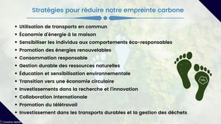 Utilisation de transports en commun
Économie d'énergie à la maison
Sensibiliser les individus aux comportements éco-responsables
Promotion des énergies renouvelables
Consommation responsable
Gestion durable des ressources naturelles
Éducation et sensibilisation environnementale
Transition vers une économie circulaire
Investissements dans la recherche et l'innovation
Collaboration internationale
Promotion du télétravail
Investissement dans les transports durables et la gestion des déchets
Kawther MEKNI
Stratégies pour réduire notre empreinte carbone
 
