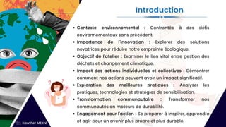 Contexte environnemental : Confrontés à des défis
environnementaux sans précédent.
Importance de l'innovation : Explorer des solutions
novatrices pour réduire notre empreinte écologique.
Objectif de l'atelier : Examiner le lien vital entre gestion des
déchets et changement climatique.
Impact des actions individuelles et collectives : Démontrer
comment nos actions peuvent avoir un impact significatif.
Exploration des meilleures pratiques : Analyser les
pratiques, technologies et stratégies de sensibilisation.
Transformation communautaire : Transformer nos
communautés en moteurs de durabilité.
Engagement pour l'action : Se préparer à inspirer, apprendre
et agir pour un avenir plus propre et plus durable.
Introduction
Kawther MEKNI
 