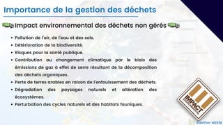 Pollution de l'air, de l'eau et des sols.
Détérioration de la biodiversité.
Risques pour la santé publique.
Contribution au changement climatique par le biais des
émissions de gaz à effet de serre résultant de la décomposition
des déchets organiques.
Perte de terres arables en raison de l'enfouissement des déchets.
Dégradation des paysages naturels et altération des
écosystèmes.
Perturbation des cycles naturels et des habitats fauniques.
Impact environnemental des déchets non gérés
Importance de la gestion des déchets
Kawther MEKNI
 