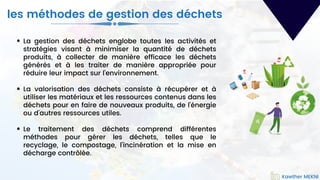 La gestion des déchets englobe toutes les activités et
stratégies visant à minimiser la quantité de déchets
produits, à collecter de manière efficace les déchets
générés et à les traiter de manière appropriée pour
réduire leur impact sur l'environnement.
La valorisation des déchets consiste à récupérer et à
utiliser les matériaux et les ressources contenus dans les
déchets pour en faire de nouveaux produits, de l'énergie
ou d'autres ressources utiles.
Le traitement des déchets comprend différentes
méthodes pour gérer les déchets, telles que le
recyclage, le compostage, l'incinération et la mise en
décharge contrôlée.
Kawther MEKNI
les méthodes de gestion des déchets
Kawther MEKNI
 